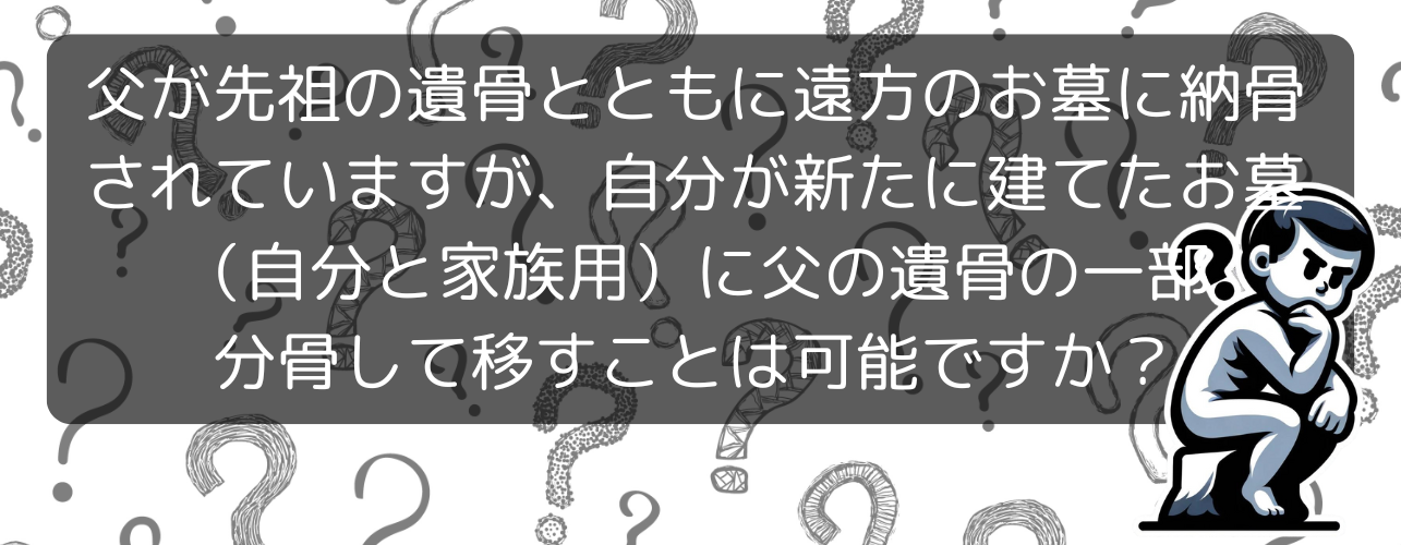 父が先祖の遺骨とともに遠方のお墓に納骨されていますが、自分が新たに建てたお墓（自分と家族用）に父の遺骨の一部を分骨して移すことは可能ですか？