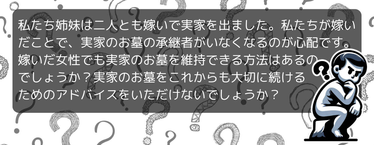 私たち姉妹は二人とも嫁いで実家を出ました。私たちが嫁いだことで、実家のお墓の承継者がいなくなるのが心配です。嫁いだ女性でも実家のお墓を維持できる方法はあるのでしょうか？実家のお墓をこれからも大切に続けるためのアドバイスをいただけないでしょうか？